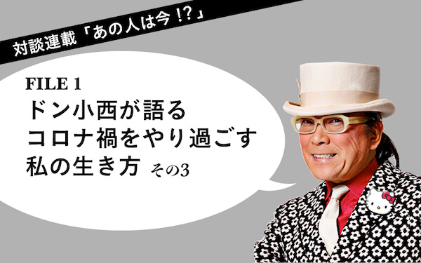  対談連載「あの人は今⁉︎」　FILE１ドン小西 ドン小西が語る　コロナ禍をやり過ごす私の生き方（その３）